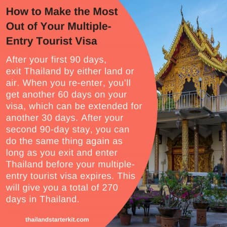 Here’s how to make the most of your multiple-entry tourist visa: After your first 90 days, exit Thailand by either land or air. When you re-enter, you’ll get another 60 days on your visa, which can be extended for another 30 days. After your second 90-day stay, you can do the same thing again as long as you exit and enter Thailand before your multiple-entry tourist visa expires. This will give you a total of 270 days in Thailand.