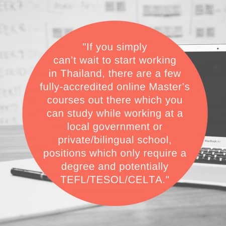 If you simply can’t wait to start working in Thailand, there are a few fully-accredited online Master’s courses out there which you can study while working at a local government or private_bilingual school, positions