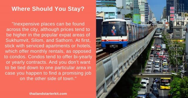"Inexpensive places can be found across the city, although prices tend to be higher in the popular expat areas of Sukhumvit, Silom, and Sathorn. At first, stick with serviced apartments or hotels, which offer monthly rentals, as opposed to condos. Condos tend to offer bi-yearly or yearly contracts. And you don’t want to be tied down to one particular area in case you happen to find a promising job on the other side of town."